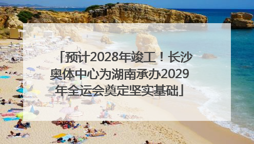 预计2028年竣工！长沙奥体中心为湖南承办2029年全运会奠定坚实基础