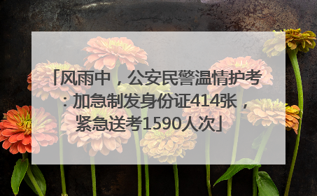 风雨中，公安民警温情护考：加急制发身份证414张，紧急送考1590人次