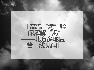 高温“烤”验 保灌解“渴”——北方多地夏管一线见闻