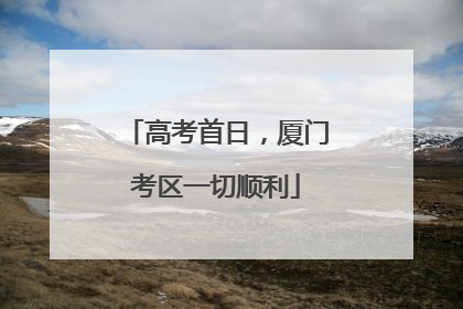高考首日，厦门考区一切顺利