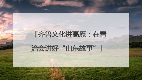 齐鲁文化进高原：在青洽会讲好“山东故事”