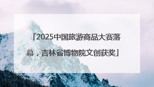 2025中国旅游商品大赛落幕，吉林省博物院文创获奖