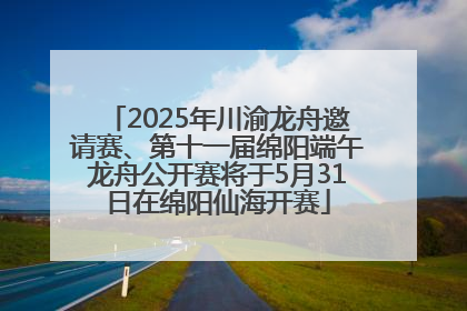 2025年川渝龙舟邀请赛、第十一届绵阳端午龙舟公开赛将于5月31日在绵阳仙海开赛