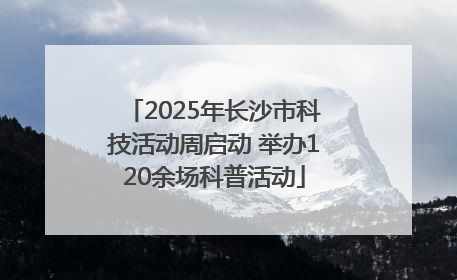 2025年长沙市科技活动周启动 举办120余场科普活动