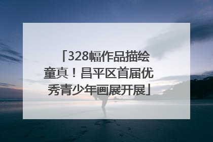 328幅作品描绘童真！昌平区首届优秀青少年画展开展