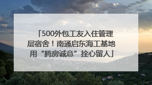 500外包工友入住管理层宿舍！南通启东海工基地用“腾房诚意”拴心留人