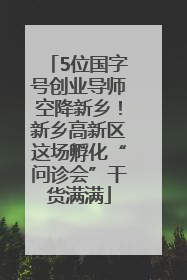 5位国字号创业导师空降新乡！新乡高新区这场孵化“问诊会”干货满满