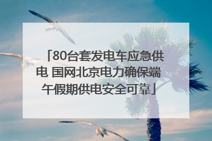 80台套发电车应急供电 国网北京电力确保端午假期供电安全可靠