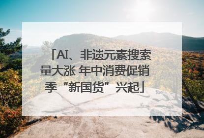 AI、非遗元素搜索量大涨 年中消费促销季“新国货”兴起