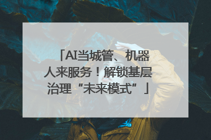 AI当城管、机器人来服务！解锁基层治理“未来模式”